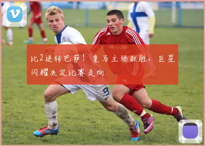 比2逆转巴萨！皇马主场狂胜，巨星闪耀决定比赛走向