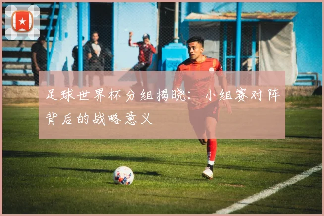 足球世界杯分组揭晓：小组赛对阵背后的战略意义