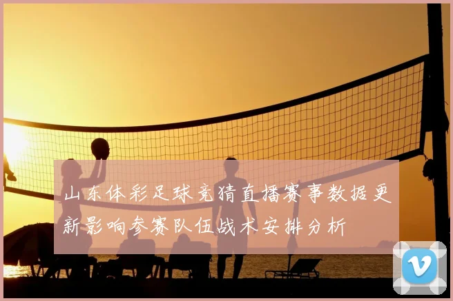 山东体彩足球竞猜直播赛事数据更新影响参赛队伍战术安排分析