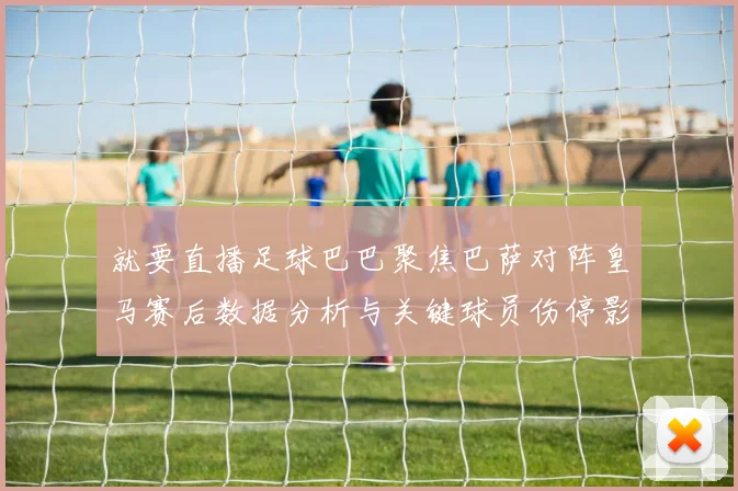 就要直播足球巴巴聚焦巴萨对阵皇马赛后数据分析与关键球员伤停影响