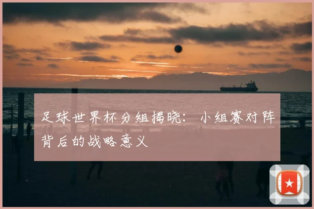 足球世界杯分组揭晓：小组赛对阵背后的战略意义