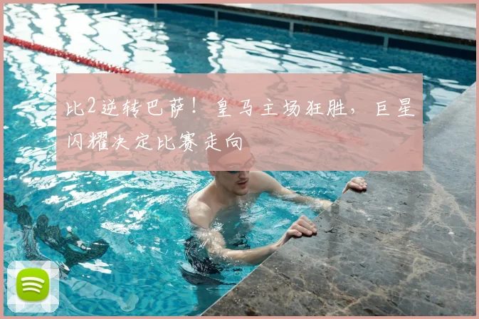 比2逆转巴萨！皇马主场狂胜，巨星闪耀决定比赛走向