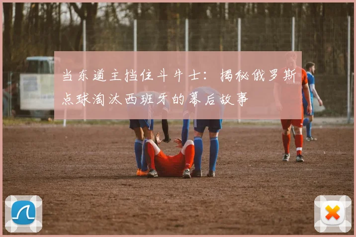 当东道主挡住斗牛士：揭秘俄罗斯点球淘汰西班牙的幕后故事