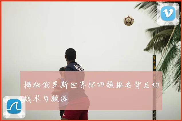 揭秘俄罗斯世界杯四强排名背后的战术与数据