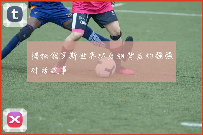 揭秘俄罗斯世界杯分组背后的强强对话故事