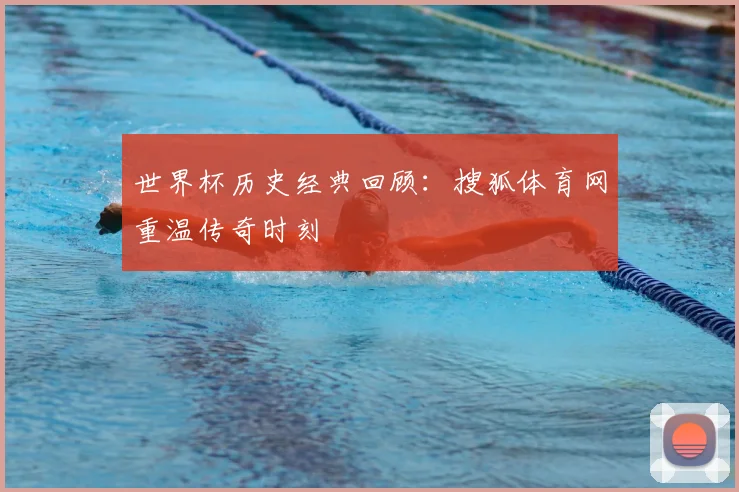 世界杯历史经典回顾：搜狐体育网重温传奇时刻