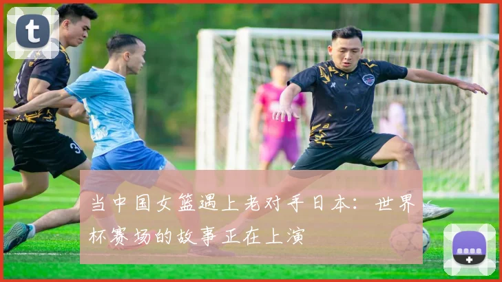 当中国女篮遇上老对手日本：世界杯赛场的故事正在上演