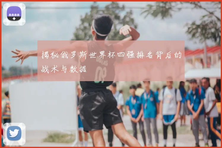 揭秘俄罗斯世界杯四强排名背后的战术与数据