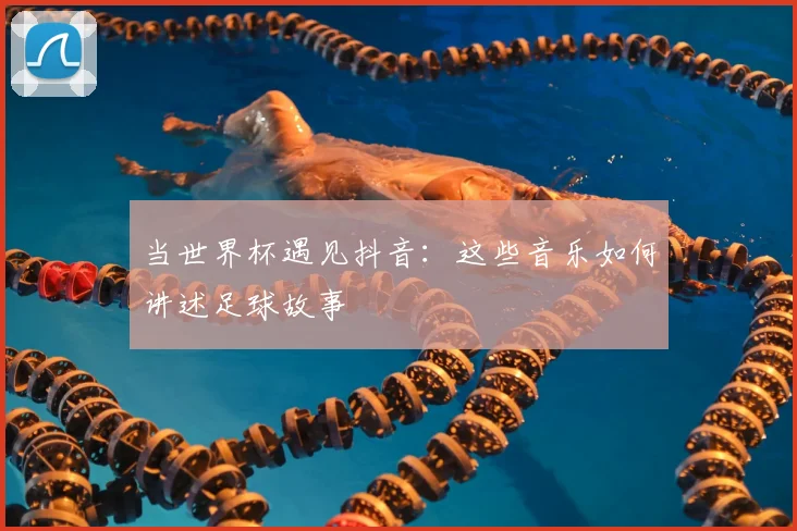 当世界杯遇见抖音：这些音乐如何讲述足球故事