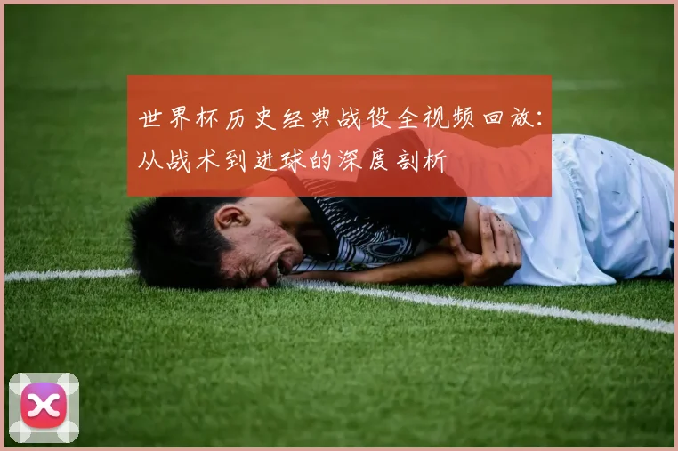世界杯历史经典战役全视频回放：从战术到进球的深度剖析