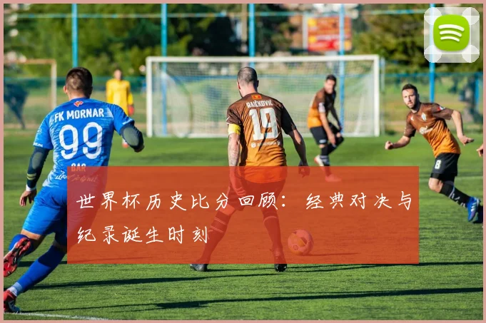 世界杯历史比分回顾：经典对决与纪录诞生时刻