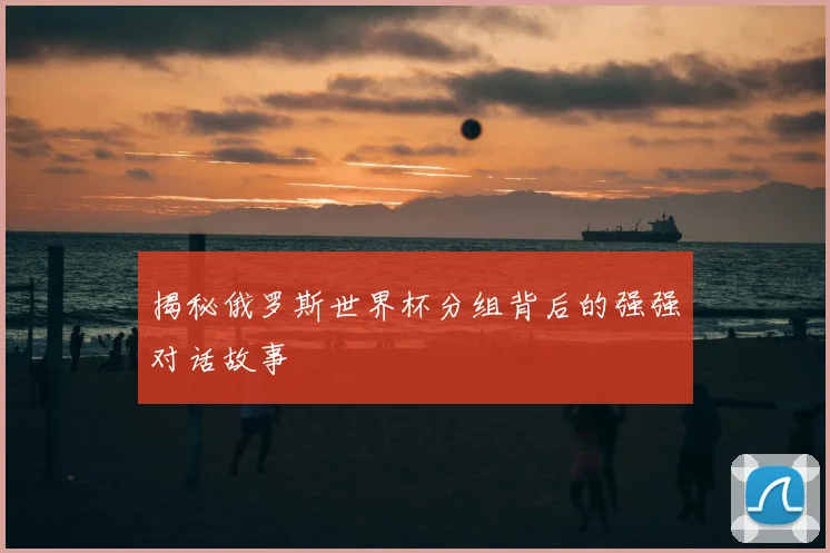 揭秘俄罗斯世界杯分组背后的强强对话故事