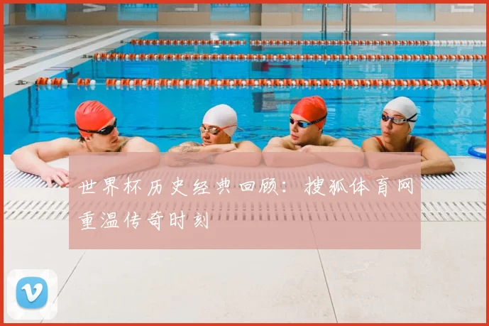 世界杯历史经典回顾：搜狐体育网重温传奇时刻