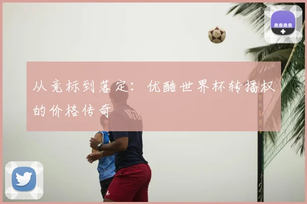 从竞标到落定：优酷世界杯转播权的价格传奇