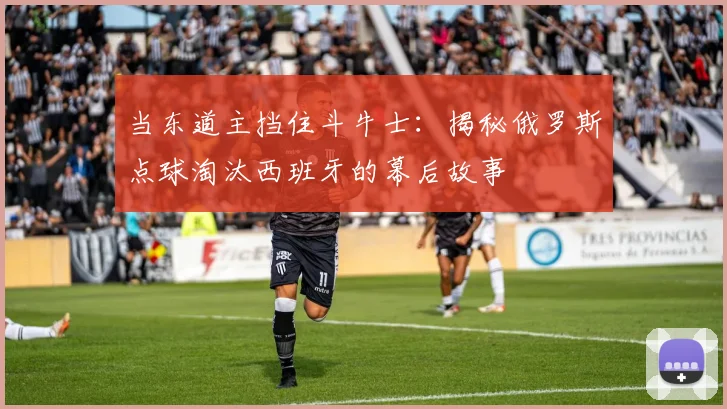 当东道主挡住斗牛士：揭秘俄罗斯点球淘汰西班牙的幕后故事