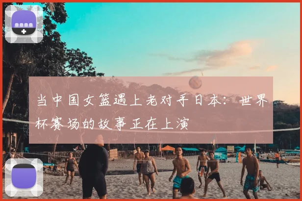 当中国女篮遇上老对手日本：世界杯赛场的故事正在上演