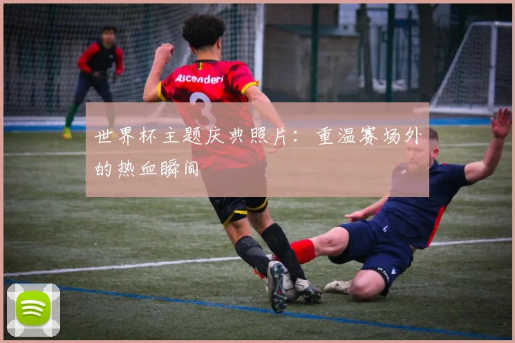 世界杯主题庆典照片：重温赛场外的热血瞬间